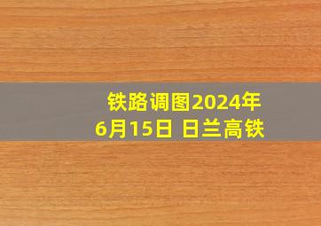 铁路调图2024年6月15日 日兰高铁